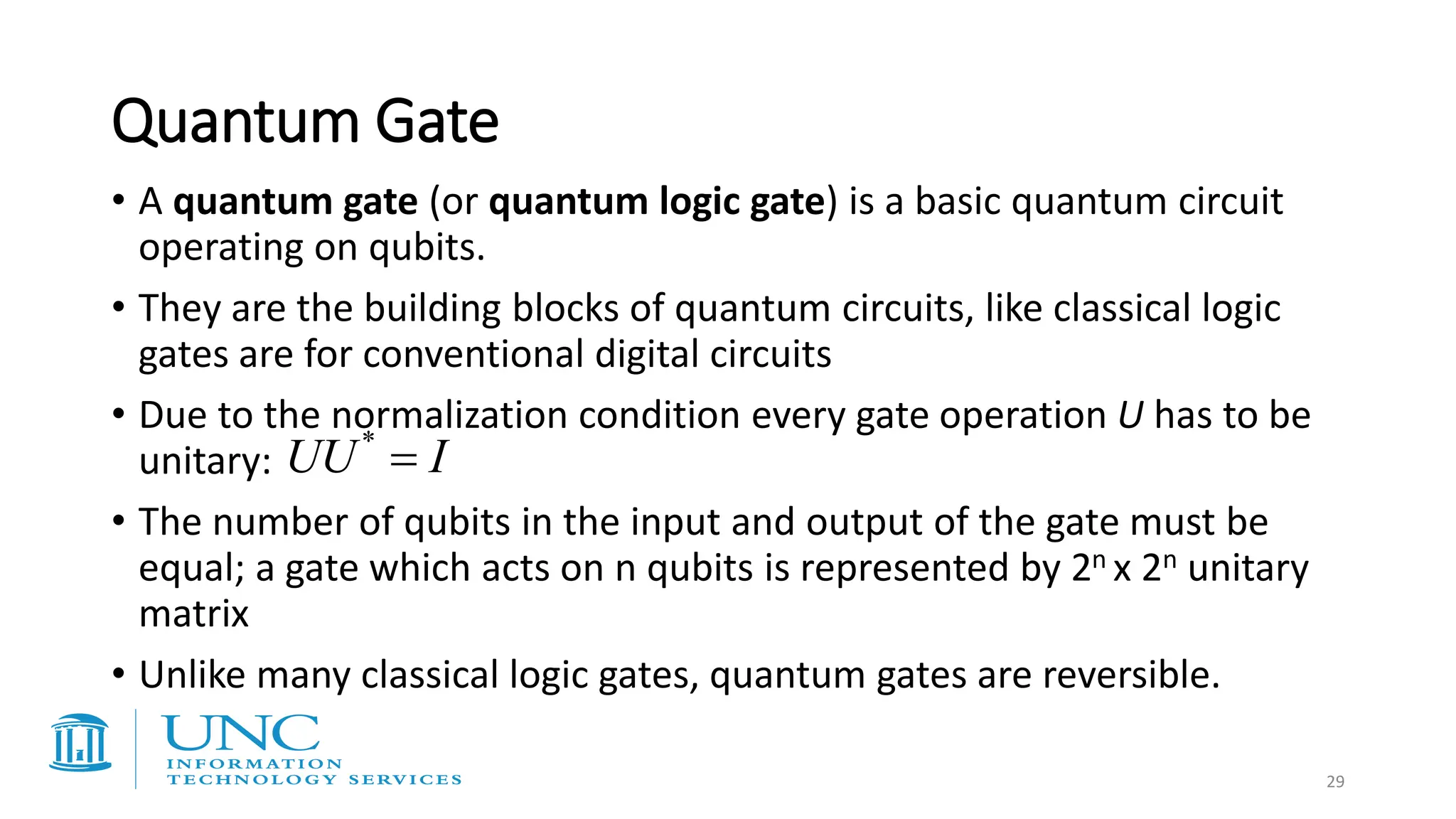 Quantum Gate
• A quantum gate (or quantum logic gate) is a basic quantum circuit
operating on qubits.
• They are the building blocks of quantum circuits, like classical logic
gates are for conventional digital circuits
• Due to the normalization condition every gate operation U has to be
unitary:
• The number of qubits in the input and output of the gate must be
equal; a gate which acts on n qubits is represented by 2n x 2n unitary
matrix
• Unlike many classical logic gates, quantum gates are reversible.
I
UU =
*
29
 