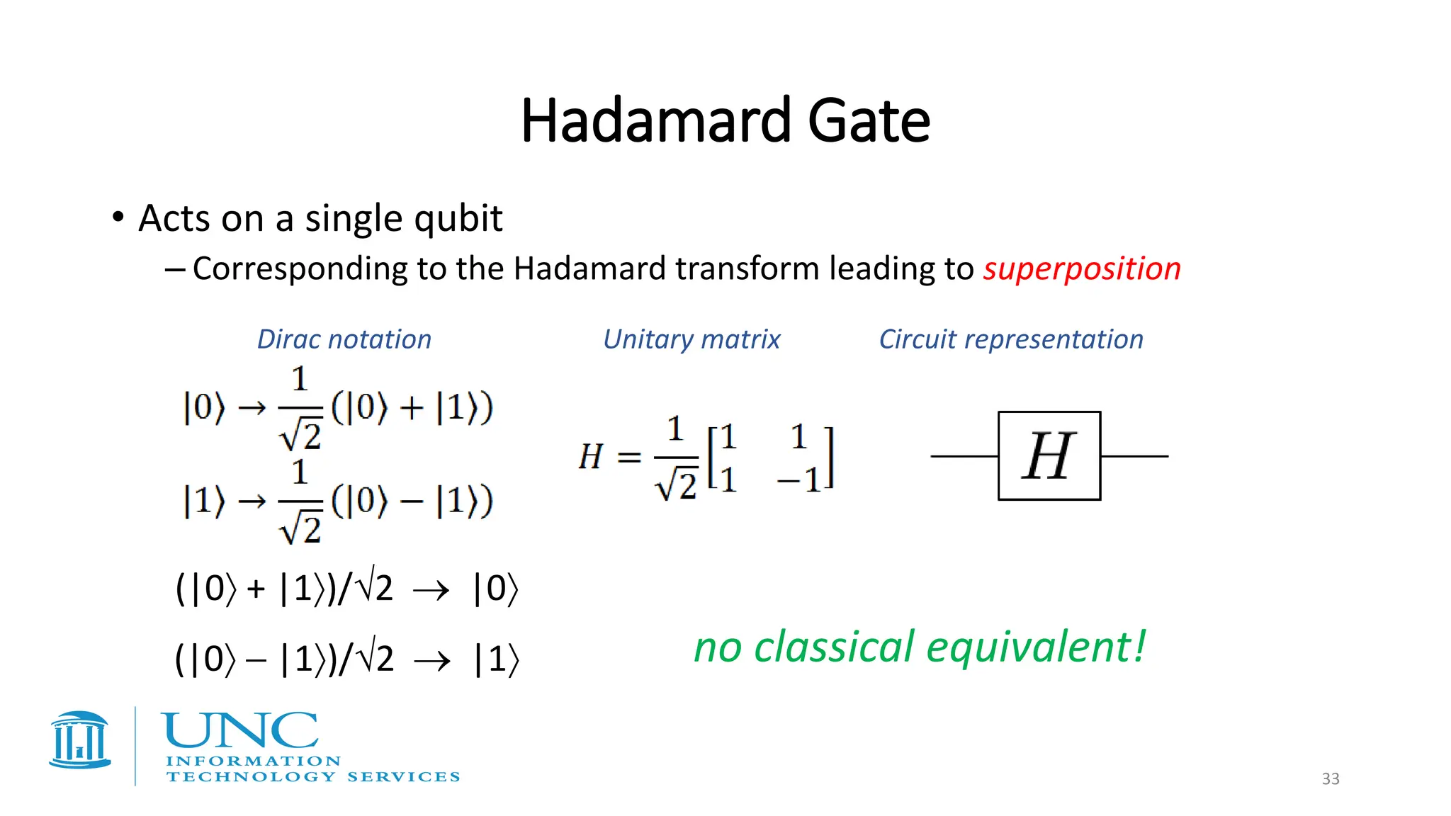 Hadamard Gate
• Acts on a single qubit
– Corresponding to the Hadamard transform leading to superposition
Dirac notation Unitary matrix Circuit representation
no classical equivalent!
(|0 + |1)/2 → |0
(|0 − |1)/2 → |1
33
 