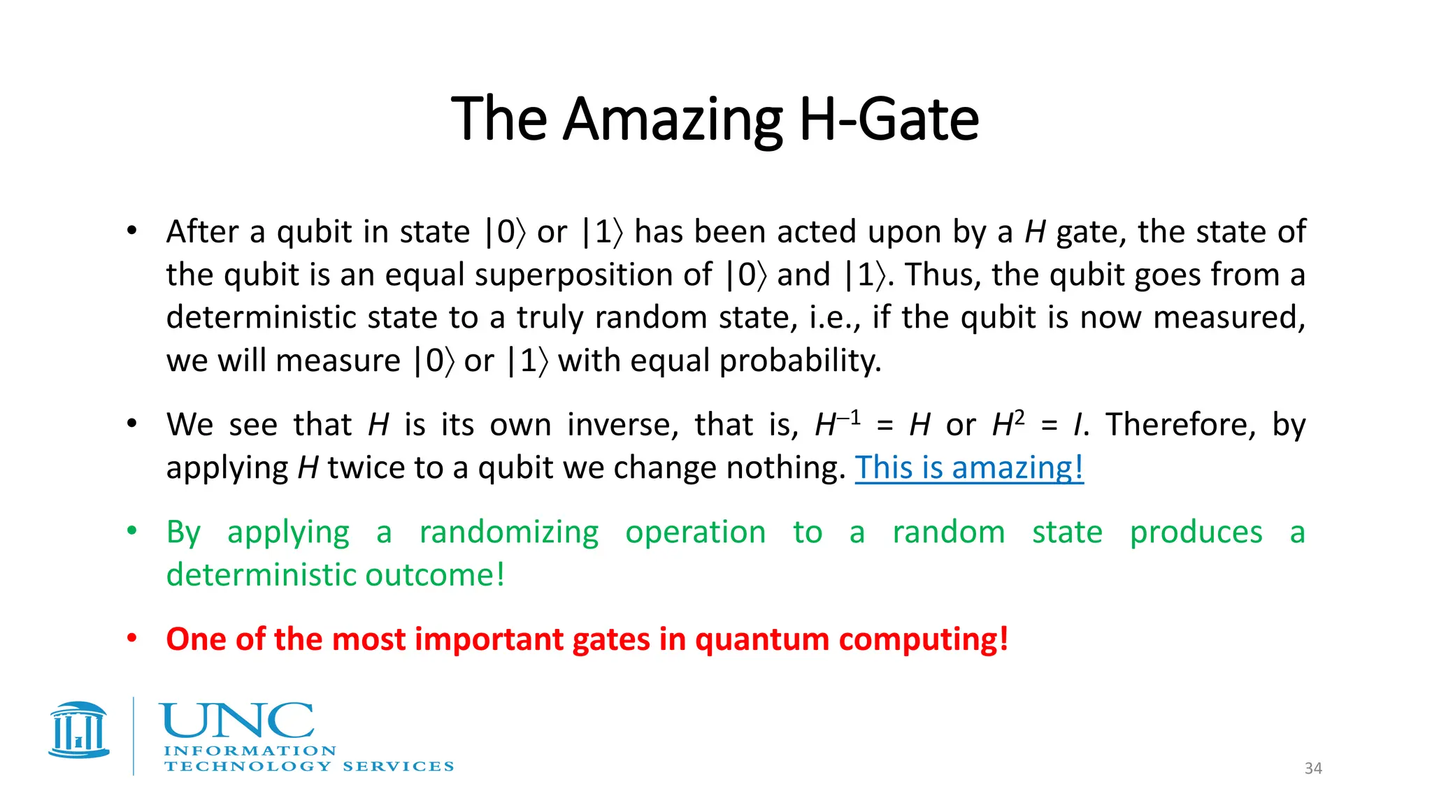 The Amazing H-Gate
• After a qubit in state |0 or |1 has been acted upon by a H gate, the state of
the qubit is an equal superposition of |0 and |1. Thus, the qubit goes from a
deterministic state to a truly random state, i.e., if the qubit is now measured,
we will measure |0 or |1 with equal probability.
• We see that H is its own inverse, that is, H−1 = H or H2 = I. Therefore, by
applying H twice to a qubit we change nothing. This is amazing!
• By applying a randomizing operation to a random state produces a
deterministic outcome!
• One of the most important gates in quantum computing!
34
 