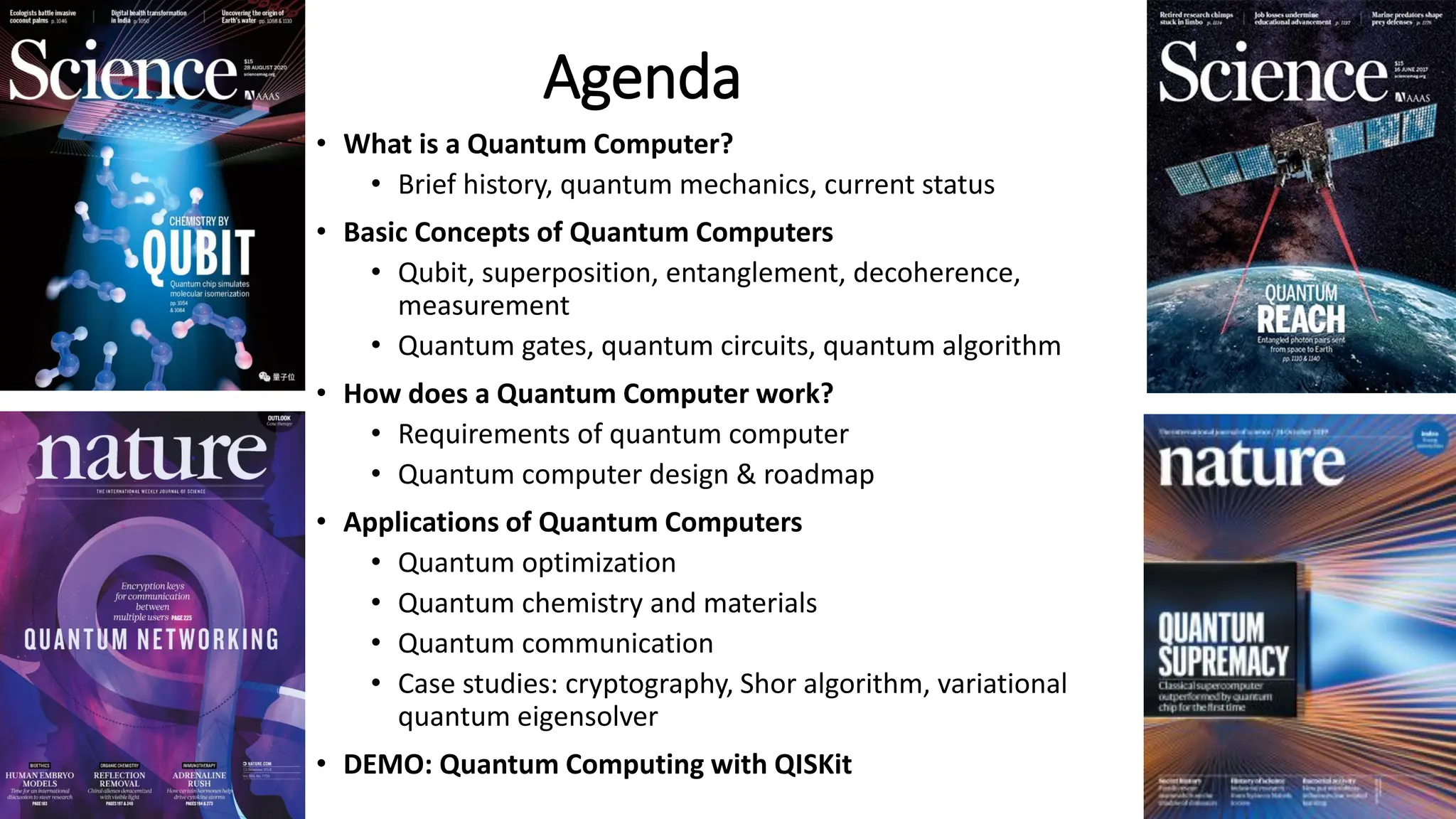 Agenda
• What is a Quantum Computer?
• Brief history, quantum mechanics, current status
• Basic Concepts of Quantum Computers
• Qubit, superposition, entanglement, decoherence,
measurement
• Quantum gates, quantum circuits, quantum algorithm
• How does a Quantum Computer work?
• Requirements of quantum computer
• Quantum computer design & roadmap
• Applications of Quantum Computers
• Quantum optimization
• Quantum chemistry and materials
• Quantum communication
• Case studies: cryptography, Shor algorithm, variational
quantum eigensolver
• DEMO: Quantum Computing with QISKit 4
 