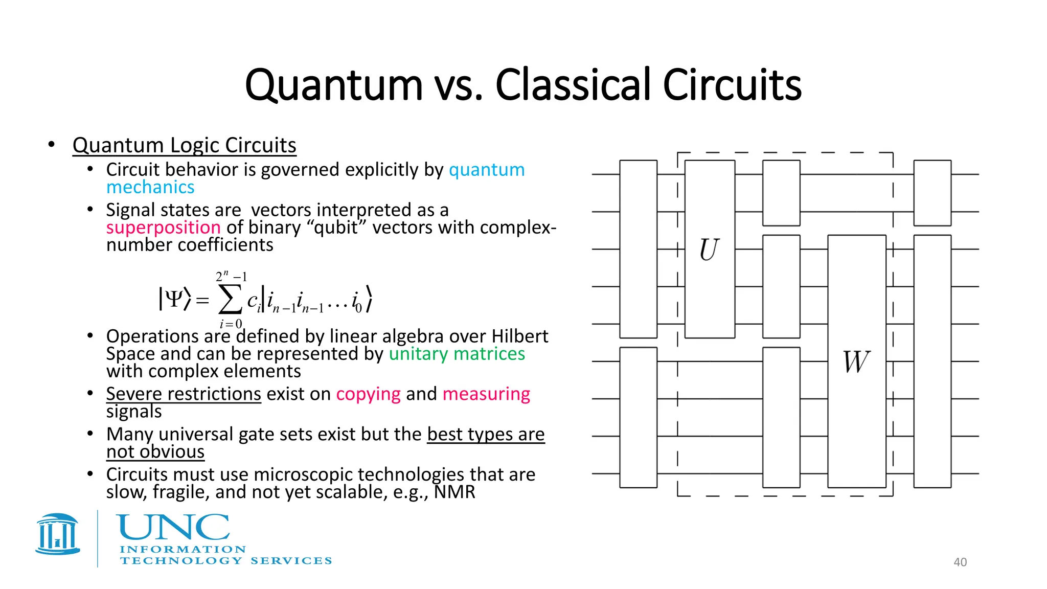 • Quantum Logic Circuits
• Circuit behavior is governed explicitly by quantum
mechanics
• Signal states are vectors interpreted as a
superposition of binary “qubit” vectors with complex-
number coefficients
• Operations are defined by linear algebra over Hilbert
Space and can be represented by unitary matrices
with complex elements
• Severe restrictions exist on copying and measuring
signals
• Many universal gate sets exist but the best types are
not obvious
• Circuits must use microscopic technologies that are
slow, fragile, and not yet scalable, e.g., NMR
 = ci in −1in−1i0
i = 0
2n
−1

Quantum vs. Classical Circuits
40
 
