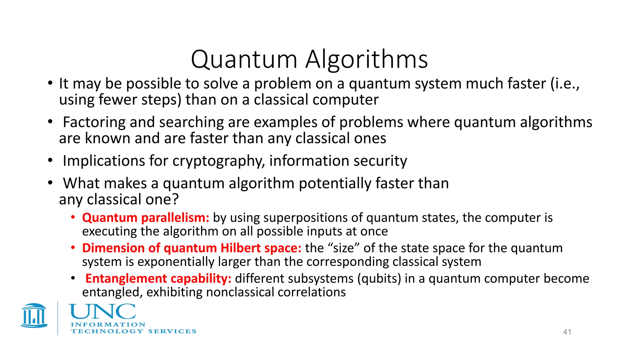 Quantum Algorithms
• It may be possible to solve a problem on a quantum system much faster (i.e.,
using fewer steps) than on a classical computer
• Factoring and searching are examples of problems where quantum algorithms
are known and are faster than any classical ones
• Implications for cryptography, information security
• What makes a quantum algorithm potentially faster than
any classical one?
• Quantum parallelism: by using superpositions of quantum states, the computer is
executing the algorithm on all possible inputs at once
• Dimension of quantum Hilbert space: the “size” of the state space for the quantum
system is exponentially larger than the corresponding classical system
• Entanglement capability: different subsystems (qubits) in a quantum computer become
entangled, exhibiting nonclassical correlations
41
 