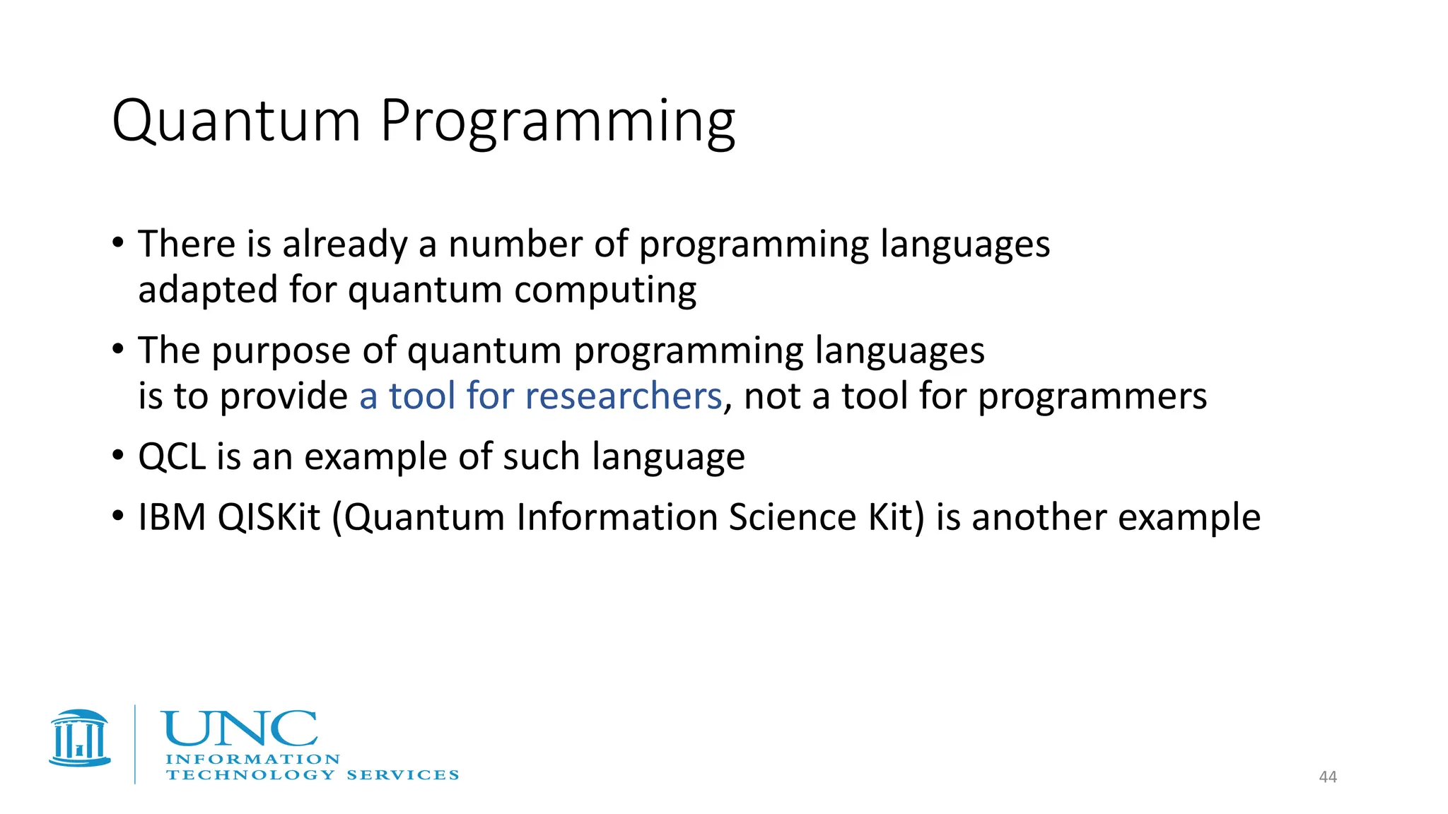 • There is already a number of programming languages
adapted for quantum computing
• The purpose of quantum programming languages
is to provide a tool for researchers, not a tool for programmers
• QCL is an example of such language
• IBM QISKit (Quantum Information Science Kit) is another example
Quantum Programming
44
 