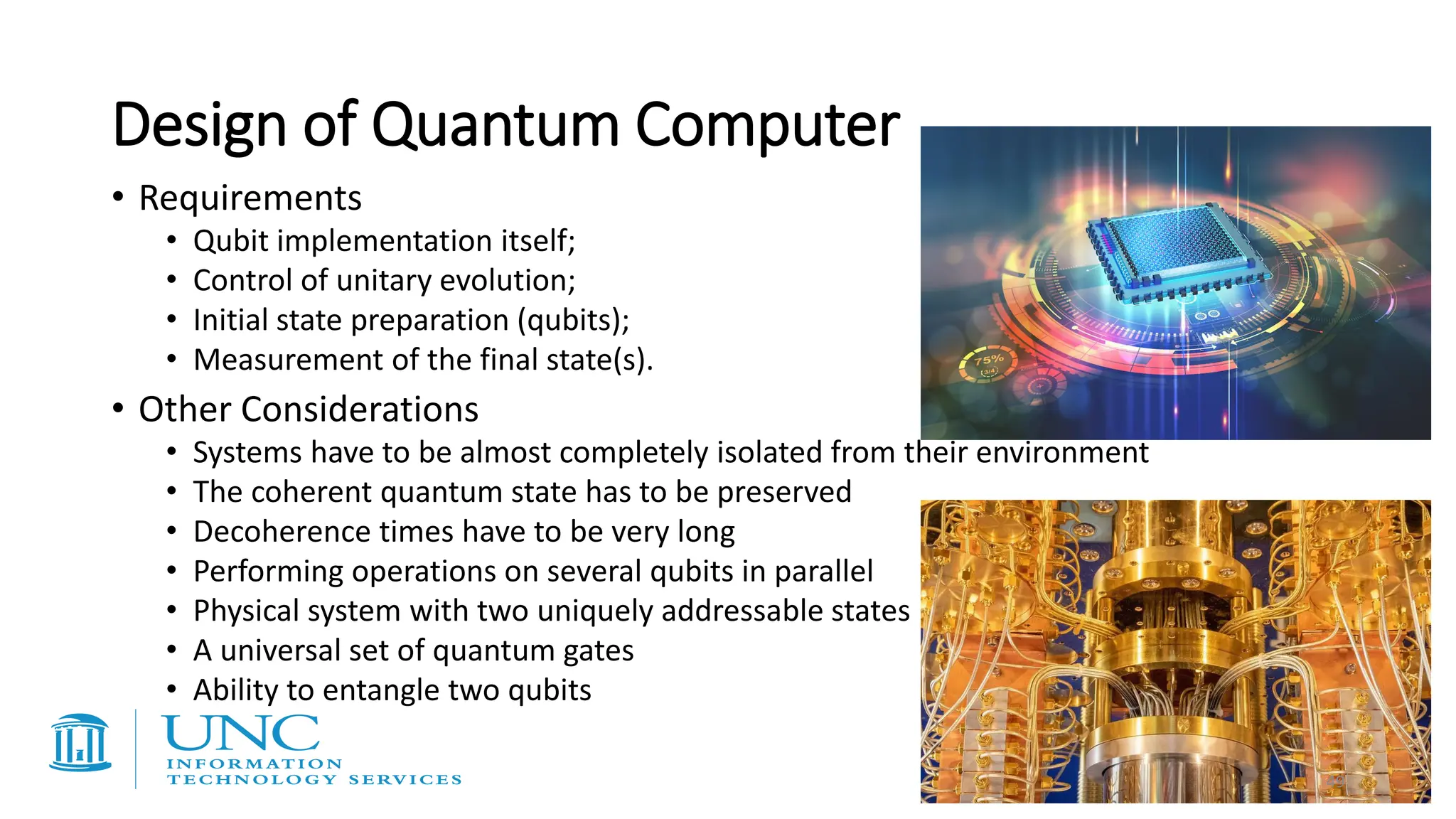 • Requirements
• Qubit implementation itself;
• Control of unitary evolution;
• Initial state preparation (qubits);
• Measurement of the final state(s).
• Other Considerations
• Systems have to be almost completely isolated from their environment
• The coherent quantum state has to be preserved
• Decoherence times have to be very long
• Performing operations on several qubits in parallel
• Physical system with two uniquely addressable states
• A universal set of quantum gates
• Ability to entangle two qubits
Design of Quantum Computer
49
 