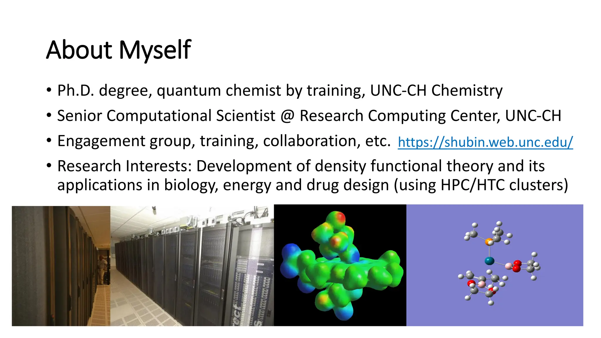About Myself
• Ph.D. degree, quantum chemist by training, UNC-CH Chemistry
• Senior Computational Scientist @ Research Computing Center, UNC-CH
• Engagement group, training, collaboration, etc.
• Research Interests: Development of density functional theory and its
applications in biology, energy and drug design (using HPC/HTC clusters)
5
https://shubin.web.unc.edu/
 