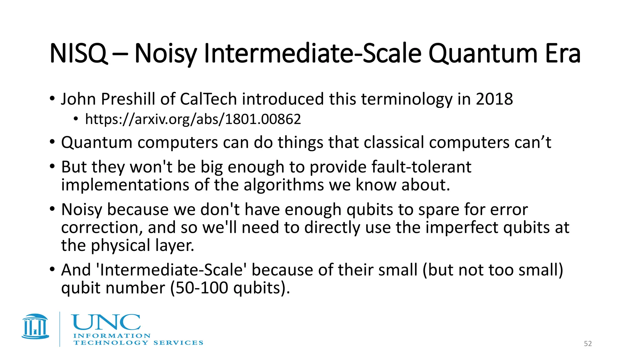 NISQ – Noisy Intermediate-Scale Quantum Era
• John Preshill of CalTech introduced this terminology in 2018
• https://arxiv.org/abs/1801.00862
• Quantum computers can do things that classical computers can’t
• But they won't be big enough to provide fault-tolerant
implementations of the algorithms we know about.
• Noisy because we don't have enough qubits to spare for error
correction, and so we'll need to directly use the imperfect qubits at
the physical layer.
• And 'Intermediate-Scale' because of their small (but not too small)
qubit number (50-100 qubits).
52
 