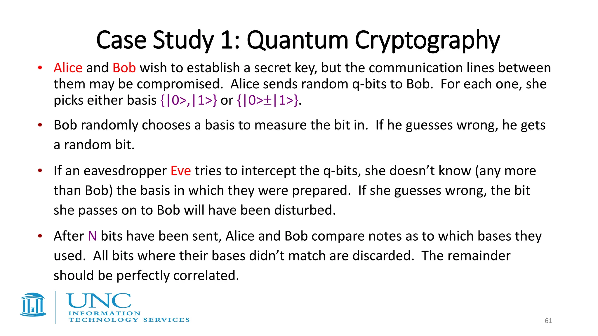 Case Study 1: Quantum Cryptography
• Alice and Bob wish to establish a secret key, but the communication lines between
them may be compromised. Alice sends random q-bits to Bob. For each one, she
picks either basis {|0>,|1>} or {|0>|1>}.
• Bob randomly chooses a basis to measure the bit in. If he guesses wrong, he gets
a random bit.
• If an eavesdropper Eve tries to intercept the q-bits, she doesn’t know (any more
than Bob) the basis in which they were prepared. If she guesses wrong, the bit
she passes on to Bob will have been disturbed.
• After N bits have been sent, Alice and Bob compare notes as to which bases they
used. All bits where their bases didn’t match are discarded. The remainder
should be perfectly correlated.
61
 
