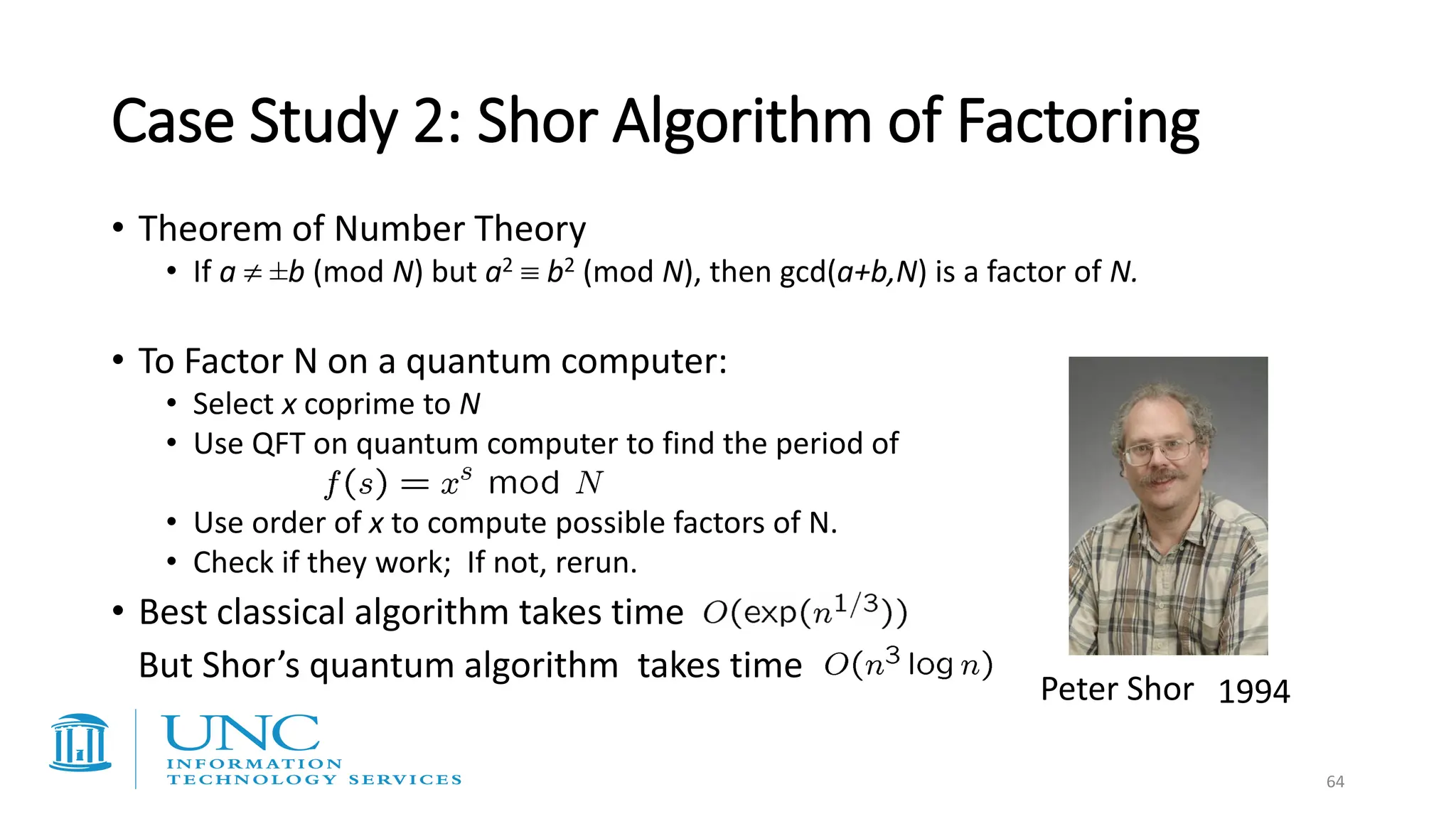 Case Study 2: Shor Algorithm of Factoring
• Theorem of Number Theory
• If a  ±b (mod N) but a2  b2 (mod N), then gcd(a+b,N) is a factor of N.
• To Factor N on a quantum computer:
• Select x coprime to N
• Use QFT on quantum computer to find the period of
• Use order of x to compute possible factors of N.
• Check if they work; If not, rerun.
• Best classical algorithm takes time
But Shor’s quantum algorithm takes time
Peter Shor 1994
64
 