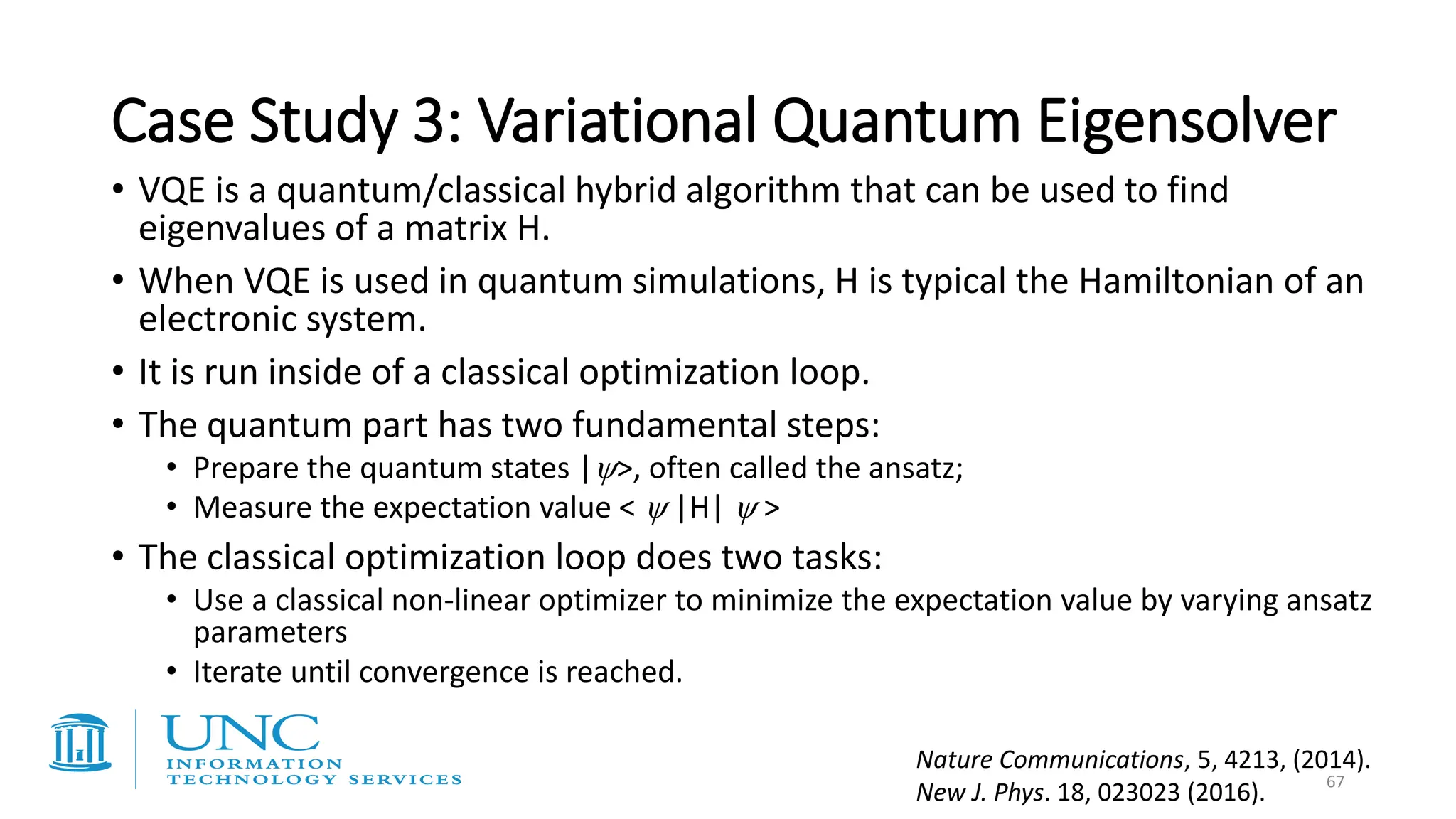 Case Study 3: Variational Quantum Eigensolver
• VQE is a quantum/classical hybrid algorithm that can be used to find
eigenvalues of a matrix H.
• When VQE is used in quantum simulations, H is typical the Hamiltonian of an
electronic system.
• It is run inside of a classical optimization loop.
• The quantum part has two fundamental steps:
• Prepare the quantum states |>, often called the ansatz;
• Measure the expectation value <  |H|  >
• The classical optimization loop does two tasks:
• Use a classical non-linear optimizer to minimize the expectation value by varying ansatz
parameters
• Iterate until convergence is reached.
Nature Communications, 5, 4213, (2014).
New J. Phys. 18, 023023 (2016). 67
 