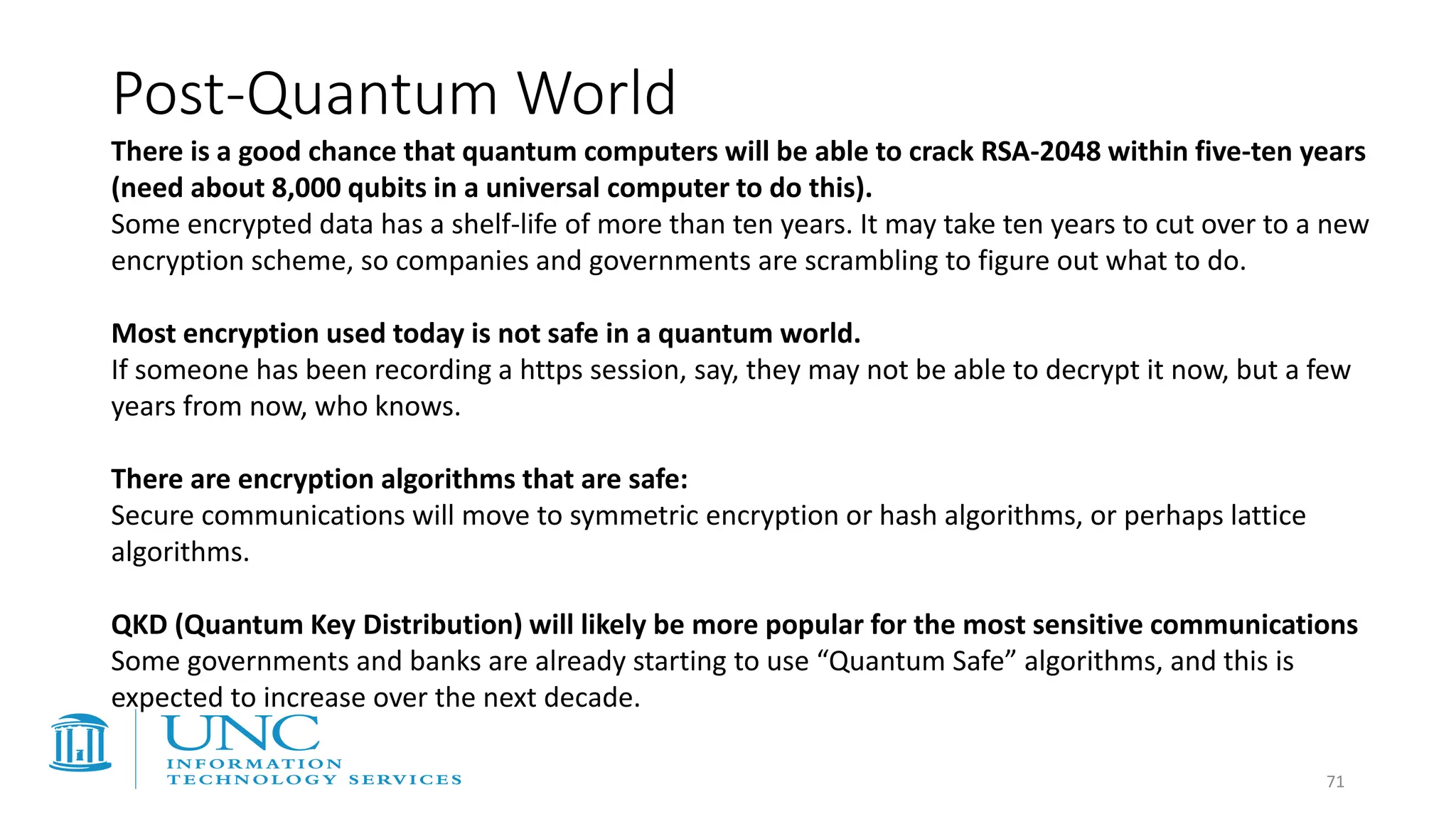 Post-Quantum World
There is a good chance that quantum computers will be able to crack RSA-2048 within five-ten years
(need about 8,000 qubits in a universal computer to do this).
Some encrypted data has a shelf-life of more than ten years. It may take ten years to cut over to a new
encryption scheme, so companies and governments are scrambling to figure out what to do.
Most encryption used today is not safe in a quantum world.
If someone has been recording a https session, say, they may not be able to decrypt it now, but a few
years from now, who knows.
There are encryption algorithms that are safe:
Secure communications will move to symmetric encryption or hash algorithms, or perhaps lattice
algorithms.
QKD (Quantum Key Distribution) will likely be more popular for the most sensitive communications
Some governments and banks are already starting to use “Quantum Safe” algorithms, and this is
expected to increase over the next decade.
71
 