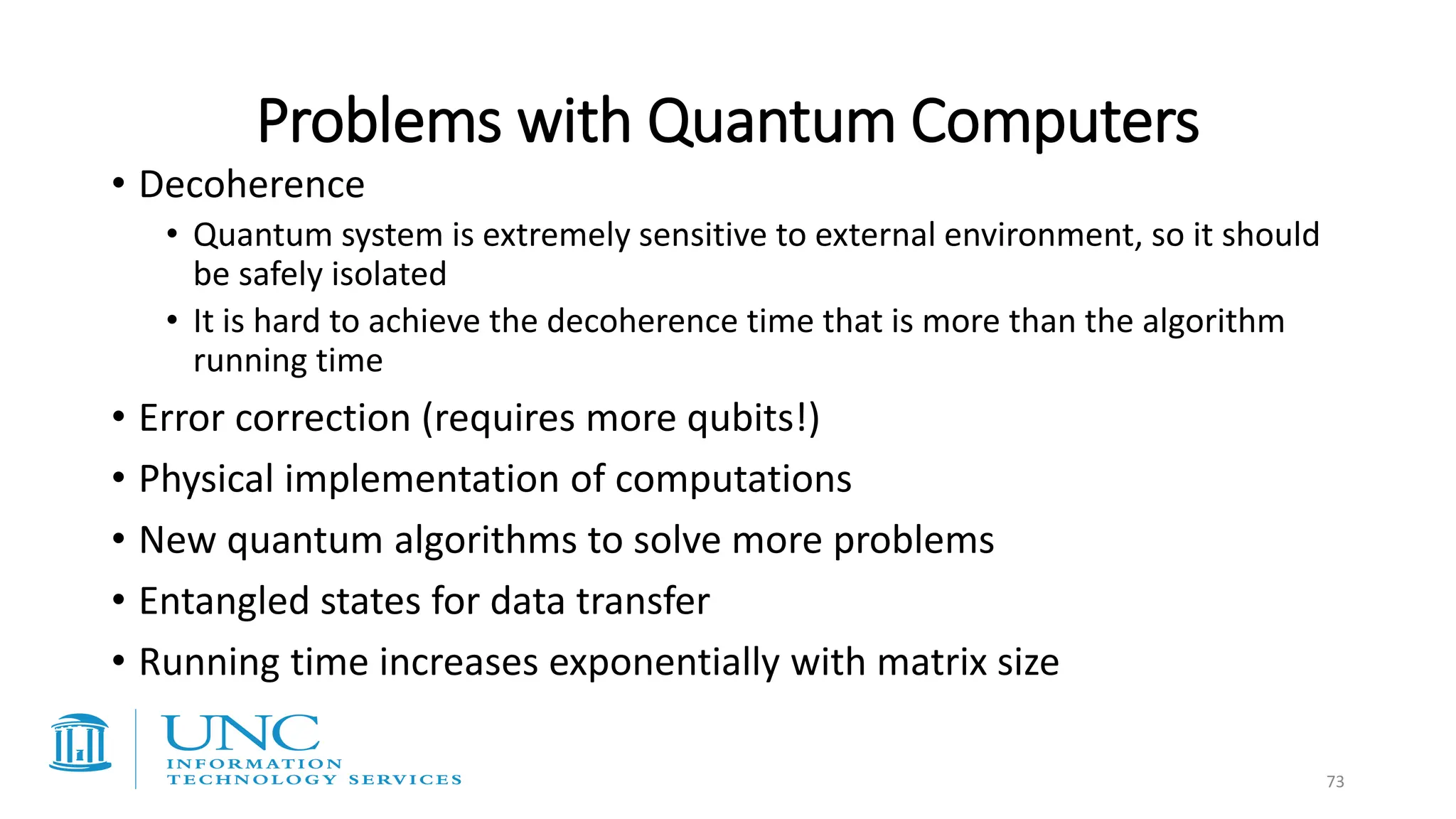 Problems with Quantum Computers
• Decoherence
• Quantum system is extremely sensitive to external environment, so it should
be safely isolated
• It is hard to achieve the decoherence time that is more than the algorithm
running time
• Error correction (requires more qubits!)
• Physical implementation of computations
• New quantum algorithms to solve more problems
• Entangled states for data transfer
• Running time increases exponentially with matrix size
73
 