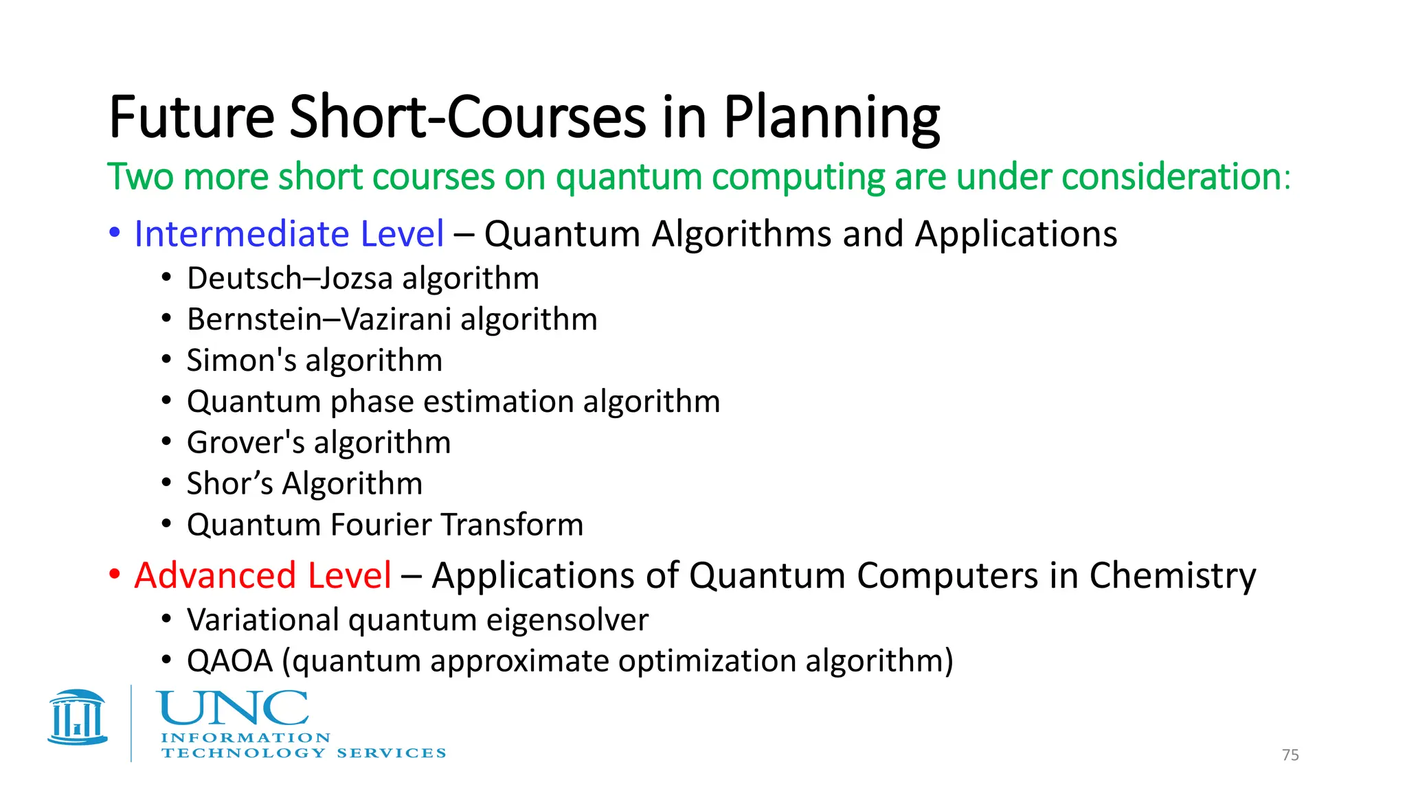 Future Short-Courses in Planning
• Intermediate Level – Quantum Algorithms and Applications
• Deutsch–Jozsa algorithm
• Bernstein–Vazirani algorithm
• Simon's algorithm
• Quantum phase estimation algorithm
• Grover's algorithm
• Shor’s Algorithm
• Quantum Fourier Transform
• Advanced Level – Applications of Quantum Computers in Chemistry
• Variational quantum eigensolver
• QAOA (quantum approximate optimization algorithm)
75
Two more short courses on quantum computing are under consideration:
 