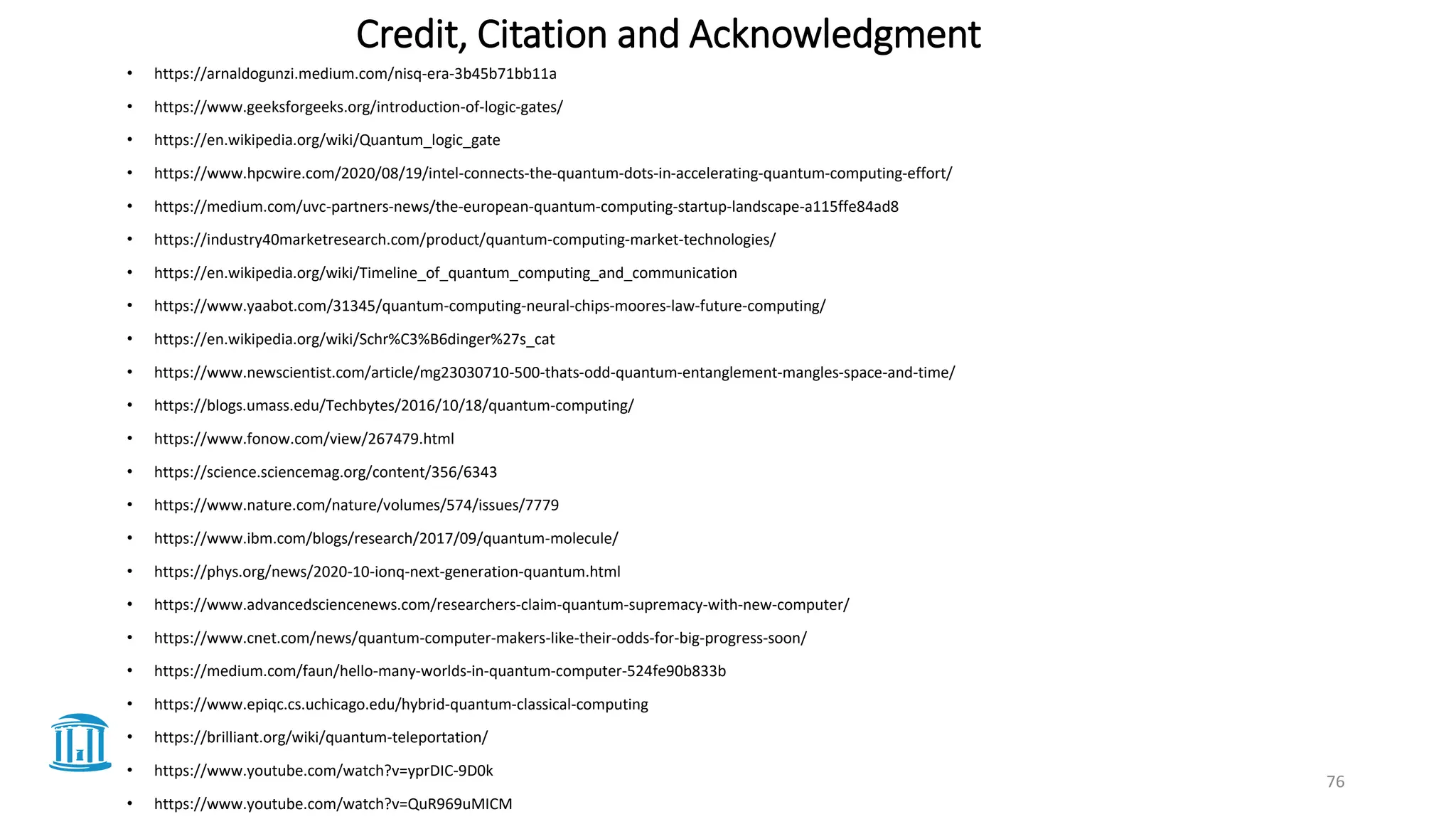 Credit, Citation and Acknowledgment
• https://arnaldogunzi.medium.com/nisq-era-3b45b71bb11a
• https://www.geeksforgeeks.org/introduction-of-logic-gates/
• https://en.wikipedia.org/wiki/Quantum_logic_gate
• https://www.hpcwire.com/2020/08/19/intel-connects-the-quantum-dots-in-accelerating-quantum-computing-effort/
• https://medium.com/uvc-partners-news/the-european-quantum-computing-startup-landscape-a115ffe84ad8
• https://industry40marketresearch.com/product/quantum-computing-market-technologies/
• https://en.wikipedia.org/wiki/Timeline_of_quantum_computing_and_communication
• https://www.yaabot.com/31345/quantum-computing-neural-chips-moores-law-future-computing/
• https://en.wikipedia.org/wiki/Schr%C3%B6dinger%27s_cat
• https://www.newscientist.com/article/mg23030710-500-thats-odd-quantum-entanglement-mangles-space-and-time/
• https://blogs.umass.edu/Techbytes/2016/10/18/quantum-computing/
• https://www.fonow.com/view/267479.html
• https://science.sciencemag.org/content/356/6343
• https://www.nature.com/nature/volumes/574/issues/7779
• https://www.ibm.com/blogs/research/2017/09/quantum-molecule/
• https://phys.org/news/2020-10-ionq-next-generation-quantum.html
• https://www.advancedsciencenews.com/researchers-claim-quantum-supremacy-with-new-computer/
• https://www.cnet.com/news/quantum-computer-makers-like-their-odds-for-big-progress-soon/
• https://medium.com/faun/hello-many-worlds-in-quantum-computer-524fe90b833b
• https://www.epiqc.cs.uchicago.edu/hybrid-quantum-classical-computing
• https://brilliant.org/wiki/quantum-teleportation/
• https://www.youtube.com/watch?v=yprDIC-9D0k
• https://www.youtube.com/watch?v=QuR969uMICM
76
 