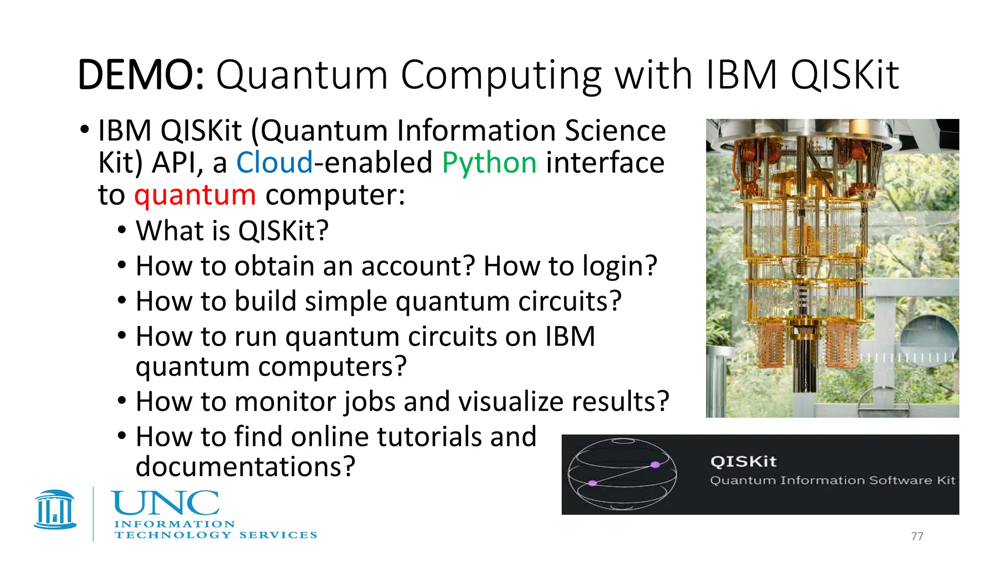 DEMO: Quantum Computing with IBM QISKit
• IBM QISKit (Quantum Information Science
Kit) API, a Cloud-enabled Python interface
to quantum computer:
• What is QISKit?
• How to obtain an account? How to login?
• How to build simple quantum circuits?
• How to run quantum circuits on IBM
quantum computers?
• How to monitor jobs and visualize results?
• How to find online tutorials and
documentations?
77
 
