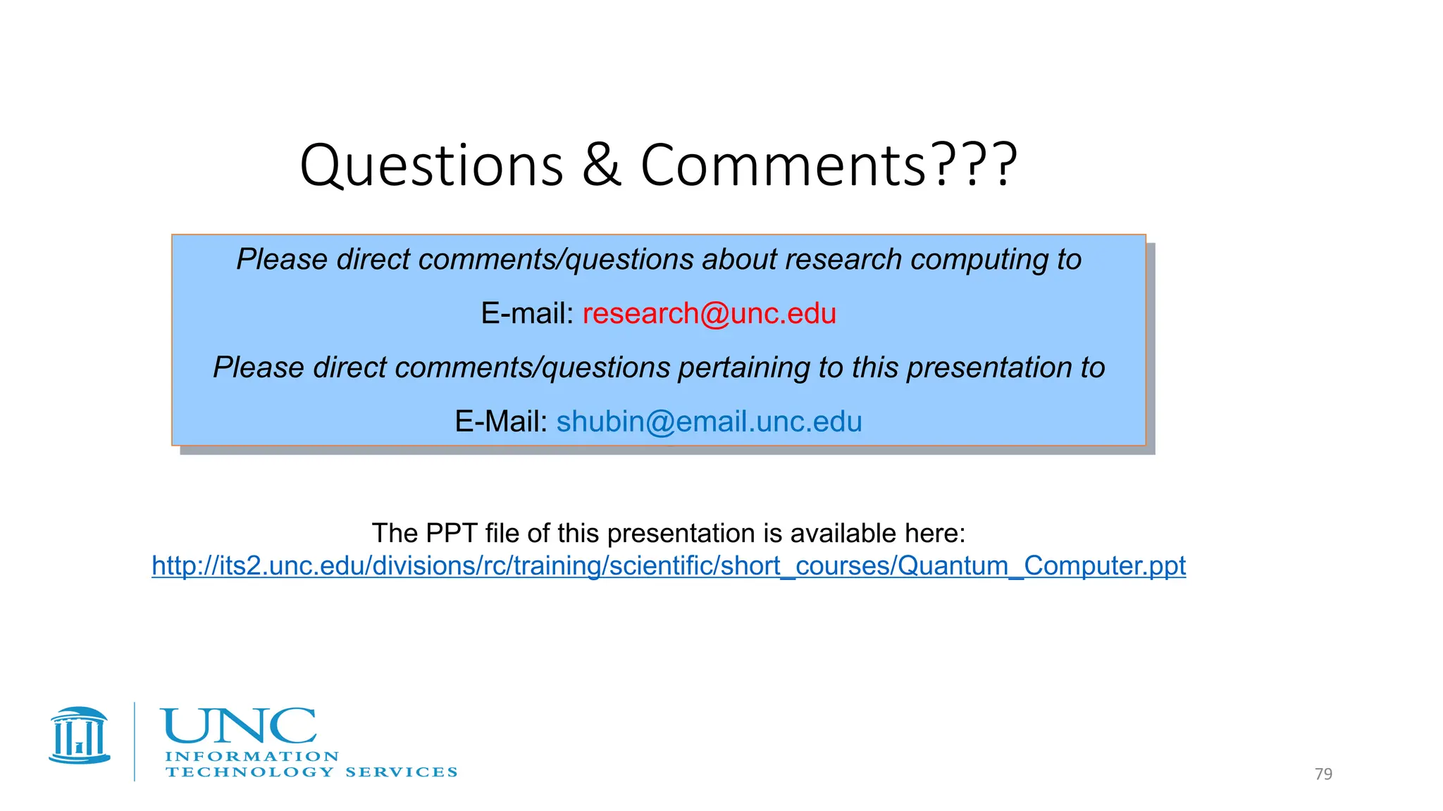 Questions & Comments???
Please direct comments/questions about research computing to
E-mail: research@unc.edu
Please direct comments/questions pertaining to this presentation to
E-Mail: shubin@email.unc.edu
The PPT file of this presentation is available here:
http://its2.unc.edu/divisions/rc/training/scientific/short_courses/Quantum_Computer.ppt
79
 