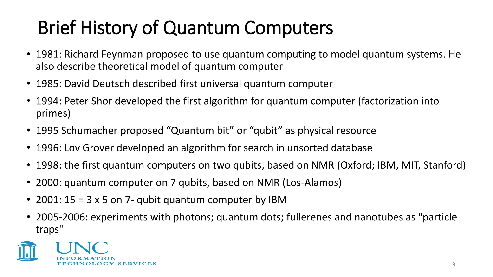 Brief History of Quantum Computers
• 1981: Richard Feynman proposed to use quantum computing to model quantum systems. He
also describe theoretical model of quantum computer
• 1985: David Deutsch described first universal quantum computer
• 1994: Peter Shor developed the first algorithm for quantum computer (factorization into
primes)
• 1995 Schumacher proposed “Quantum bit” or “qubit” as physical resource
• 1996: Lov Grover developed an algorithm for search in unsorted database
• 1998: the first quantum computers on two qubits, based on NMR (Oxford; IBM, MIT, Stanford)
• 2000: quantum computer on 7 qubits, based on NMR (Los-Alamos)
• 2001: 15 = 3 x 5 on 7- qubit quantum computer by IBM
• 2005-2006: experiments with photons; quantum dots; fullerenes and nanotubes as "particle
traps"
9
 