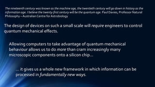 The design of devices on such a small scale will require engineers to control
quantum mechanical effects.
Allowing computers to take advantage of quantum mechanical
behaviour allows us to do more than cram increasingly many
microscopic components onto a silicon chip…
… it gives us a whole new framework in which information can be
processed in fundamentally new ways.
The nineteenth century was known as the machine age, the twentieth century will go down in history as the
information age. I believe the twenty-first century will be the quantum age. Paul Davies, Professor Natural
Philosophy – Australian Centre for Astrobiology
 