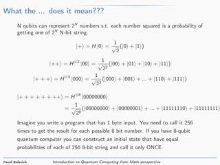 What the ... does it mean???
N qubits can represent 2N
numbers s.t. each number squared is a probability of
getting one of 2N
N-bit string.
|+ = H |0 =
1
√
2
(|0 + |1 )
|++ = H⊗2
|00 =
1
√
22
(|00 + |01 + |10 + |11 )
|+ + + = H⊗3
|000 =
1
√
23
(|000 + |001 + ... + |110 + |111 )
|+ + + + + + ++ = H⊗8
|00000000
=
1
√
28
(|00000000 + |00000001 + ... + |11111110 + |11111111
Imagine you write a program that has 1 byte input. You need to call it 256
times to get the result for each possible 8 bit number. If you have 8-qubit
quantum computer you can construct an initial state that have equal
probabilities of each of 256 8-bit string and call it only ONCE.
Pavel Belevich Introduction to Quantum Computing from Math perspective
 