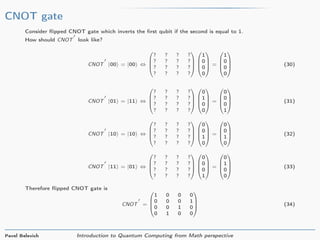 CNOT gate
Consider ﬂipped CNOT gate which inverts the ﬁrst qubit if the second is equal to 1.
How should CNOT look like?
CNOT |00 = |00 ⇔




? ? ? ?
? ? ? ?
? ? ? ?
? ? ? ?








1
0
0
0



 =




1
0
0
0



 (30)
CNOT |01 = |11 ⇔




? ? ? ?
? ? ? ?
? ? ? ?
? ? ? ?








0
1
0
0



 =




0
0
0
1



 (31)
CNOT |10 = |10 ⇔




? ? ? ?
? ? ? ?
? ? ? ?
? ? ? ?








0
0
1
0



 =




0
0
1
0



 (32)
CNOT |11 = |01 ⇔




? ? ? ?
? ? ? ?
? ? ? ?
? ? ? ?








0
0
0
1



 =




0
1
0
0



 (33)
Therefore ﬂipped CNOT gate is
CNOT =




1 0 0 0
0 0 0 1
0 0 1 0
0 1 0 0



 (34)
Pavel Belevich Introduction to Quantum Computing from Math perspective
 
