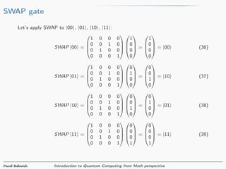 SWAP gate
Let’s apply SWAP to |00 , |01 , |10 , |11 :
SWAP |00 =




1 0 0 0
0 0 1 0
0 1 0 0
0 0 0 1








1
0
0
0



 =




1
0
0
0



 = |00 (36)
SWAP |01 =




1 0 0 0
0 0 1 0
0 1 0 0
0 0 0 1








0
1
0
0



 =




0
0
1
0



 = |10 (37)
SWAP |10 =




1 0 0 0
0 0 1 0
0 1 0 0
0 0 0 1








0
0
1
0



 =




0
1
0
0



 = |01 (38)
SWAP |11 =




1 0 0 0
0 0 1 0
0 1 0 0
0 0 0 1








0
0
0
1



 =




0
0
0
1



 = |11 (39)
Pavel Belevich Introduction to Quantum Computing from Math perspective
 