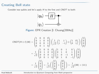 Creating Bell state
Consider two qubits and let’s apply H to the ﬁrst and CNOT to both:
Figure: EPR Creation [I. Chuang(2004a)]
CNOT(H ⊗ I) |00 =




1 0 0 0
0 1 0 0
0 0 0 1
0 0 1 0




1
√
2
1 1
1 −1
⊗
1 0
0 1




1
0
0
0




=
1
√
2




1 0 0 0
0 1 0 0
0 0 0 1
0 0 1 0








1 0 1 0
0 1 0 1
1 0 −1 0
0 1 0 −1








1
0
0
0




=
1
√
2




1
0
0
1



 =
1
√
2




1
0
0
0



 +




0
0
0
1



 =
1
√
2
(|00 + |11 )
Pavel Belevich Introduction to Quantum Computing from Math perspective
 