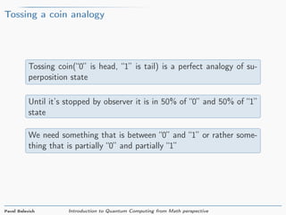 Tossing a coin analogy
Tossing coin(“0” is head, “1” is tail) is a perfect analogy of su-
perposition state
Until it’s stopped by observer it is in 50% of “0” and 50% of “1”
state
We need something that is between “0” and “1” or rather some-
thing that is partially “0” and partially “1”
Pavel Belevich Introduction to Quantum Computing from Math perspective
 