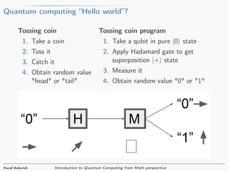 Quantum computing “Hello world”?
Tossing coin
1. Take a coin
2. Toss it
3. Catch it
4. Obtain random value
"head" or "tail"
Tossing coin program
1. Take a qubit in pure |0 state
2. Apply Hadamard gate to get
superposition |+ state
3. Measure it
4. Obtain random value "0" or "1"
Pavel Belevich Introduction to Quantum Computing from Math perspective
 