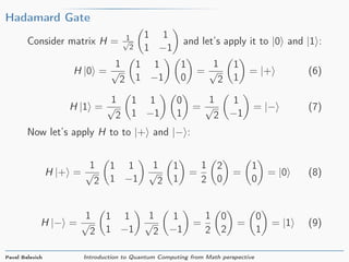 Hadamard Gate
Consider matrix H = 1√
2
1 1
1 −1
and let’s apply it to |0 and |1 :
H |0 =
1
√
2
1 1
1 −1
1
0
=
1
√
2
1
1
= |+ (6)
H |1 =
1
√
2
1 1
1 −1
0
1
=
1
√
2
1
−1
= |− (7)
Now let’s apply H to to |+ and |− :
H |+ =
1
√
2
1 1
1 −1
1
√
2
1
1
=
1
2
2
0
=
1
0
= |0 (8)
H |− =
1
√
2
1 1
1 −1
1
√
2
1
−1
=
1
2
0
2
=
0
1
= |1 (9)
Pavel Belevich Introduction to Quantum Computing from Math perspective
 