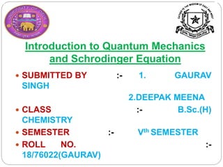 Introduction to Quantum Mechanics
and Schrodinger Equation
 SUBMITTED BY :- 1. GAURAV
SINGH
2.DEEPAK MEENA
 CLASS :- B.Sc.(H)
CHEMISTRY
 SEMESTER :- Vth SEMESTER
 ROLL NO. :-
18/76022(GAURAV)
 