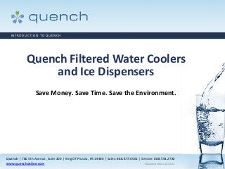 Quench | 780 5th Avenue, Suite 200 | King Of Prussia, PA 19406 | Sales: 888.877.0561 | Service: 888.554.2782
www.quenchonline.com ©Quench 2013 v.6/21/13
Quench Filtered Water Coolers
and Ice Dispensers
Save Money. Save Time. Save the Environment.
INTRODUCTION TO QUENCH
 
