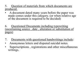 5. Question of materials from which documents are
produced.
• A document dated many years before the paper was
made comes under this category. (or when relative age
of the document is required to be decided)
6. Questioned Documents including typewriting
(ascertaining source , date , alteration or substitution of
pages)
7. Documents with questioned handwritings include:
• Anonymous letters and disputed suicidal notes.
• Superscriptions , registrations and other miscellaneous
writings.
 