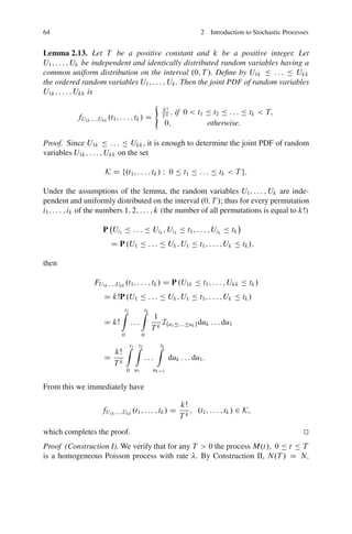 64                                                                       2 Introduction to Stochastic Processes


Lemma 2.13. Let T be a positive constant and k be a positive integer. Let
U1 ; : : : ; Uk be independent and identically distributed random variables having a
common uniform distribution on the interval .0; T /. Deﬁne by U1k Ä : : : Ä Ukk
the ordered random variables U1 ; : : : ; Uk . Then the joint PDF of random variables
U1k ; : : : ; Ukk is
                                                   (
                                                       kŠ
                                                          ;   if 0 < t1 Ä t2 Ä : : : Ä tk < T;
           fU1k ;:::;Ukk .t1 ; : : : ; tk / D          Tk
                                                           0;           otherwise.

Proof. Since U1k Ä : : : Ä Ukk , it is enough to determine the joint PDF of random
variables U1k ; : : : ; Ukk on the set

                       K D f.t1 ; : : : ; tk / W 0 Ä t1 Ä : : : Ä tk < T g:

Under the assumptions of the lemma, the random variables U1 ; : : : ; Uk are inde-
pendent and uniformly distributed on the interval .0; T /; thus for every permutation
i1 ; : : : ; ik of the numbers 1; 2; : : : ; k (the number of all permutations is equal to kŠ)

                      P Ui1 Ä : : : Ä Uik ; Ui1 Ä t1 ; : : : ; Uik Ä tk
                          D P .U1 Ä : : : Ä Uk ; U1 Ä t1 ; : : : ; Uk Ä tk /;

then

                  FU1k ;:::;Ukk .t1 ; : : : ; tk / D P .U1k Ä t1 ; : : : ; Ukk Ä tk /
                       D kŠP .U1 Ä : : : Ä Uk ; U1 Ä t1 ; : : : ; Uk Ä tk /
                               Zt1         Ztk
                                                 1
                       D kŠ          :::           Ifu Ä::::Äuk g duk : : : du1
                                                 Tk 1
                               0           0

                                   Zt1 Zt2         Ztk
                        kŠ
                       D k                   :::            duk : : : du1 :
                        T
                                   0 u1          uk    1


From this we immediately have

                                                                kŠ
                      fU1k ;:::;Ukk .t1 ; : : : ; tk / D           ; .t1 ; : : : ; tk / 2 K;
                                                                Tk
which completes the proof.                                                                                   t
                                                                                                             u
Proof (Construction I). We verify that for any T > 0 the process M.t/; 0 Ä t Ä T
is a homogeneous Poisson process with rate . By Construction II, N.T / D N;
 