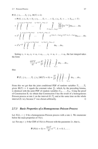 2.7 Poisson Process                                                                                                                   67


P .T1 Ä t1 ; : : : ; Tk Ä tk ; M.T / D k/
   D P .X1 Ä t1 ; X1 C X2 Ä t2 ; : : : ; X1 C : : : C Xk Ä tk ; X1 C : : : C XkC1 > T /

       Zt1 t2
            Z          u1 t3 .u1 Cu2 /
                             Z                 tk .u1 C:::Cuk
                                                      Z          1/        Z1
                                                                                          Y
                                                                                          kC1                  Á
   D                                    :::                                                         e     ui
                                                                                                                   dukC1 : : : du1
       0           0            0                      0          T .u1 C:::Cuk / i D1

               Zt1 t2
                    Z        u1 t3 .u1 Cu2 /
                                   Z                tk .u1 C:::Cuk
                                                           Z          1/
           k                                                                .u1 C:::Cuk /           .T u1 C:::Cuk /
   D                                          :::                      e                     e                            dukC1 : : : du1
               0        0           0                      0

                            Zt1 t2 u1 t3 .u1 Cu2 /
                                 Z       Z                 tk .u1 C:::Cuk
                                                                  Z         1/
           k           T
   D           e                                     :::                        duk : : : du1 :
                            0   0         0                      0


   Setting v1 D u1 ; v2 D u1 C u2 ; : : : ; vk D u1 C : : : C uk , the last integral takes
the form
                                     Zt1 Zt2 Zt3     Ztk
                     . T /k   T kŠ
                            e                    :::     dvk : : : dv1 ;
                       kŠ       Tk
                                                               0 v1 v2          vk    1

thus

                                                                                      Zt1 Zt2 Zt3          Ztk
                                                 kŠ
       P .T1 Ä t1 ; : : : ; Tk Ä tk jM.T / D k/ D k                                                 :::             dvk : : : dv1 :
                                                 T
                                                                                      0 v1 v2           vk     1


From this we get that the joint conditional PDF of random variables T1 ; : : : ; Tk
given M.T / D k equals the constant value T k , which, by the preceding lemma,
                                              kŠ

is identical with the joint PDF of random variables U1k ; : : : ; Ukk . Using the proof
of Construction II, we obtain that Construction I has the result of a homogeneous
Poisson process at rate on the interval .0; T , and at the same time on the whole
interval .0; 1/, because T was chosen arbitrarily.                                   t
                                                                                     u



2.7.3 Basic Properties of a Homogeneous Poisson Process

Let N.t/; t    0 be a homogeneous Poisson process with a rate . We enumerate
below the main properties of N.t/.
(a) For any t                   0 the CDF of N.t/ is Poisson with the parameter t, that is,

                                                                 . t/k
                                        P .N.t/ D k/ D                 e         t
                                                                                     ; k D 0; 1; : : : :
                                                                  kŠ
 
