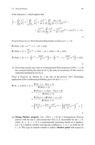 2.7 Poisson Process                                                                                        69


of the function ex , which implies that
ˇ            ˇ ˇ 1
                ˇ
                          ˇ
                          ˇ
ˇ     X xk ˇ ˇ X xk ˇ
       m                          mC1 X1
                                            .m C 1/Š
ˇ x
ˇe
             ˇ ˇ
             ˇ Dˇ         ˇ Ä jxj                      jxjk <
ˇ         kŠ ˇ ˇ       kŠ ˇ .m C 1/Š
                          ˇ               .m C 1 C k/Š
      kD0        kDmC1                kD0

                                            1
                                    jxjmC1 X jxjk    jxjmC1 jxj
                               <                  D          e D o.jxjm /; x ! 0:
                                   .m C 1/Š   kŠ    .m C 1/Š
                                           kD0

                                                                                                            t
                                                                                                            u
Proof of Property (e). From the preceding lemma we have as h ! C0

P .N.h/ D 0/ D e      h
                          D1        h C o.h/;
                   h
P .N.h/ D 1/ D       e h D h.1     h C o.h// D h C o.h/;
                  1Š
                      Â              Ã      Â                                                  Ã
                            . h/1                     . h/1
P .N.h/     2/ D 1     e hC       e h D      e h 1C         e                              h
                                                                                                   D o.h/:
                              1Š                         1Š

                                                                                                            t
                                                                                                            u
(f) Given that exactly one event of a homogeneous Poisson process [N.t/; t 0]
    has occurred during the interval .0; t, the time of occurrence of this event is
    uniformly distributed over .0; t.
Proof of Property (f). Denote by         the rate of the process N.t/: Immediate
application of the conditional probability gives for all 0 < x < t

                              P .X1 Ä x; N.t/ D 1/
P .X1 Ä xjN.t/ D 1/ D
                                  P .N.t/ D 1/
                              P .N.x/ D 1; N.t/ N.x/ D 0/
                          D
                                      P .N.t/ D 1/
                              P .N.x/ D 1/P .N.t x/ D 0/
                          D
                                      P .N.t/ D 1/
                                                                            !Â                 Ã   1
                               . x/1      xŒ   .t        x/0                    . t/1                     x
                          D          e                          e   .t x/
                                                                                       e   t
                                                                                                       D     :
                                 1Š                 0Š                            1Š                       t

                                                                                                            t
                                                                                                            u
(g) Strong Markov property. Let fN.t/; t 0g be a homogeneous Poisson
    process with the rate , and assume that N.t/ is At measurable for all t   0,
    where At      A; t     0, is a monotonically increasing family of -algebras.
    Let be a random variable such that the condition f Ä tg 2 At holds for all
    t   0. This type of random variable is called a Markov point with respect to
 