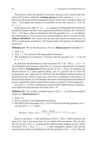 60                                                  2 Introduction to Stochastic Processes


   This process counts the number of customers arriving at the system in the time
interval .0; t and is called the counting process for the sequence t1 < t2 < : : :.
Obviously, the process takes nonnegative integer values only, is nondecreasing, and
N.t/ N.s/ equals the number of occurrences in the time interval .s; t for all
0 < s < t.
   In the special case, when X1 ; X2 ; : : : is a sequence of independent and identically
distributed random variables with exponential distribution Exp. /, the increments
N.t/ N.s/ have a Poisson distribution with the parameter .t s/. In addition,
the counting process N.t/ possesses an essential property, that is, it evolves in time
without aftereffects. This means that the past and current occurrences have no
effect on subsequent occurrences. This feature leads to the property of independent
increments.
Deﬁnition 2.8. We say that the process N.t/ is a Poisson process with rate                    if
1. N.0/ D 0,
2. N.t/; t 0 is a process with independent increments,
3. The distribution of increments is Poisson with the parameter .t                    s/ for all
   0 < s < t.
   By deﬁnition, the distributions of the increments N.t C h/ N.t/, t 0, h > 0,
do not depend on the moment t; therefore, it is a process with stationary increments
and is called a homogeneous Poisson process at rate . Next, we introduce the
Poisson process in a more general setting, and as a special case we have the
homogeneous case. After that we will deal with the different characterizations of
Poisson processes, which in some cases can serve as a deﬁnition of the process. At
the end of this chapter, we will introduce the notion of the high-dimensional Poisson
process (sometimes called a spatial Poisson process) and give its basic properties.
   Let fƒ.t/; t 0g be a nonnegative, monotonically nondecreasing, continuous-
from-right real-valued function for which ƒ.0/ D 0.
Deﬁnition 2.9. We say that a stochastic process fN.t/; t            0g taking nonnegative
integers is a Poisson process if
1. N.0/ D 0,
2. N.t/ is a process with independent increments,
3. The CDFs of the increments N.t/ N.s/ are Poisson with the parameter ƒ.t/
   ƒ.s/ for all 0 Ä s Ä t, that is,

                                    .ƒ.t/     ƒ.s//k
         P .N.t/    N.s/ D k/ D                      e   .ƒ.t / ƒ.s//
                                                                        ; k D 0; 1; : : : :
                                            kŠ

   Since for any ﬁxed t > 0 the distribution of N.t/ D N.t/ N.0/ is Poisson with
mean ƒ.t/, that is the reason that N.t/ is called a Poisson process. We can state
that the process N.t/ is a monotonically nondecreasing jumping process whose
increments N.t/ N.s/; 0 Ä s < t, take nonnegative integers only and the
increments have Poisson distributions with the parameter .ƒ.t/ ƒ.s//. Thus the
 