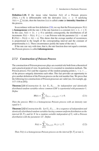 62                                                   2 Introduction to Stochastic Processes


Deﬁnition 2.10. If the mean value function ƒ.t/ of a Poisson process
fN.t/; tR 0g is differentiable with the derivative .s/; s            0 satisfying
          t
ƒ.t/ D 0 .s/ds, then the function .s/ is called a rate (or intensity) function of
the process.
   In accordance with our ﬁrst deﬁnition (2.8), we say that the Poisson process N.t/
is homogeneous with the rate if the rate function is a constant .t/ D ; t 0.
In this case, ƒ.t/ D t; t        0 is satisﬁed; consequently, the distributions of all
increments N.t/ N.s/; 0 Ä s < t are Poisson with the parameter .t s/ and
E .N.t/ N.s// D .t s/. This shows that the average number of occurrences
is proportional to the length of the corresponding interval and the constant of
proportionality is . These circumstances justify the name of the rate .
   If the rate can vary with time, that is, the rate function does not equal a constant,
the Poisson process is called inhomogeneous.



2.7.2 Construction of Poisson Process

The construction of Poisson processes plays an essential role both from a theoretical
and a practical point of view. In particular, it is essential in simulation methods. The
Poisson process N.t/ and the sequence of the random jumping points t1 < t2 < : : :
of the process uniquely determine each other. This fact provides an opportunity to
give another deﬁnition of the Poisson process on the real number line. We prove that
the following two constructions of Poisson processes are valid (see, for example, pp.
117–118 in [85]).
Theorem 2.11 (Construction I). Let X1 ; X2 ; : : : be independent and identically
distributed random variables whose common CDF is exponential with parameter 1.
Deﬁne
                               X1
                       M.t/ D       IfX1 C:::CXm Ät g ; t 0:                (2.1)
                                  mD1

Then the process M.t/ is a homogeneous Poisson process with an intensity rate
equal to 1.
Theorem 2.12 (Construction II). Let U1 ; U2 ; : : : be a sequence of independent and
identically distributed random variables having common uniform distribution on the
interval .0; T /, and let N be a random variable independent of Ui with a Poisson
distribution with the parameter T . Deﬁne

                                   X
                                   N
                          N.t/ D         IfUm Ät g ; 0 Ä t Ä T:                      (2.2)
                                   mD1


     Then N.t/ is a homogeneous Poisson process on the interval Œ0; T  at rate .
 