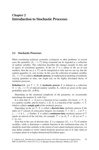 Chapter 2
Introduction to Stochastic Processes




2.1 Stochastic Processes

When considering technical, economic, ecological, or other problems, in several
cases the quantities fXt ; t 2 T g being examined can be regarded as a collection
of random variables. This collection describes the changes (usually in time and
in space) of considered quantities. If the set T is a subset of the set of real
numbers, then the set ft 2 T g can be interpreted as time and we can say that the
random quantities Xt vary in time. In this case the collection of random variables
fXt ; t 2 T g is called a stochastic process. In mathematical modeling of randomly
varying quantities in time, one might rely on the highly developed theory of
stochastic processes.
Deﬁnition 2.1. Let T       R. A stochastic process X is deﬁned as a collection
X D fXt ; t 2 T g of indexed random variables Xt , which are given on the same
probability space . ; A; P .//.
     Depending on the notational complexity of the parameter, we occasionally
interchange the notation Xt with X.t/.
     It is clear that Xt D Xt .!/ is a function of two variables. For ﬁxed t 2 T , Xt
is a random variable, and for ﬁxed ! 2 , Xt is a function of the variable t 2 T ,
which is called a sample path of the stochastic process.
     Depending on the set T , X is called a discrete-time stochastic process if the
index set T consists of consecutive integers, for example, T D f0; 1; : : :g or T D
f: : : ; 1; 0; 1; : : :g. Further, X is called a continuous-time stochastic process if T
equals an interval of the real line, for example, T D Œa; b, T D Œ0; 1/ or T D
. 1; 1/.
     Note that in the case of discrete time, X is a sequence fXn ; n 2 T g of random
variables, while it determines a random function in the continuous-time case. It
should be noted that similarly to the notion of real-valued stochastic processes, we
may deﬁne complex or vector valued stochastic processes also if Xt take values in
a complex plane or in higher-dimensional Euclidean space.


L. Lakatos et al., Introduction to Queueing Systems with Telecommunication Applications,   55
DOI 10.1007/978-1-4614-5317-8 2, © Springer Science+Business Media, LLC 2013
 