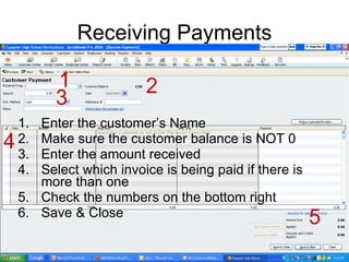 Receiving Payments Enter the customer’s Name Make sure the customer balance is NOT 0 Enter the amount received Select which invoice is being paid if there is more than one Check the numbers on the bottom right Save & Close 1 2 3 4 5 