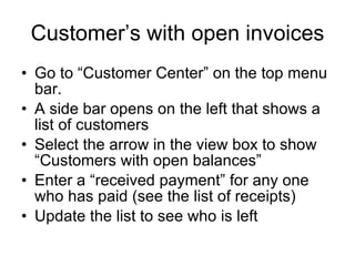 Customer’s with open invoices Go to “Customer Center” on the top menu bar. A side bar opens on the left that shows a list of customers Select the arrow in the view box to show “Customers with open balances” Enter a “received payment” for any one who has paid (see the list of receipts) Update the list to see who is left 