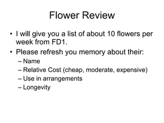 Flower Review I will give you a list of about 10 flowers per week from FD1. Please refresh you memory about their: Name Relative Cost (cheap, moderate, expensive) Use in arrangements Longevity 
