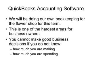 QuickBooks Accounting Software We will be doing our own bookkeeping for the flower shop for this term. This is one of the hardest areas for business owners You cannot make good business decisions if you do not know: how much you are making how much you are spending 
