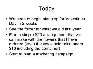 Today We need to begin planning for Valentines Day in 2 weeks See the folder for what we did last year Plan a simple $20 arrangement that we can make with the flowers that I have ordered (keep the wholesale price under $10 including the container) Start to plan a marketing campaign 