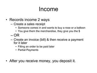 Income Records income 2 ways Create a sales receipt Someone comes in and wants to buy a rose or a balloon You give them the merchandise, they give you the $ OR Create an invoice (bill) & then receive a payment for it later Filling an order to be paid later Partial Payments After you receive money, you deposit it. 