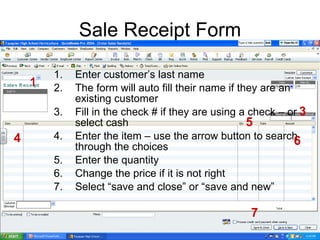 Sale Receipt Form Enter customer’s last name The form will auto fill their name if they are an existing customer Fill in the check # if they are using a check – or select cash Enter the item – use the arrow button to search through the choices Enter the quantity Change the price if it is not right Select “save and close” or “save and new” 1 3 4 5 6 7 