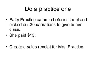 Do a practice one Patty Practice came in before school and picked out 30 carnations to give to her class. She paid $15. Create a sales receipt for Mrs. Practice 