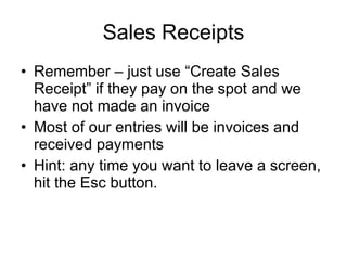 Sales Receipts Remember – just use “Create Sales Receipt” if they pay on the spot and we have not made an invoice Most of our entries will be invoices and received payments Hint: any time you want to leave a screen, hit the Esc button. 