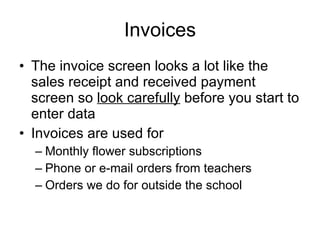Invoices The invoice screen looks a lot like the sales receipt and received payment screen so  look carefully  before you start to enter data Invoices are used for Monthly flower subscriptions Phone or e-mail orders from teachers Orders we do for outside the school 
