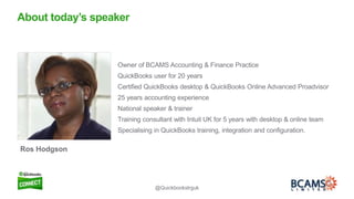 2
Owner of BCAMS Accounting & Finance Practice
QuickBooks user for 20 years
Certified QuickBooks desktop & QuickBooks Online Advanced Proadvisor
25 years accounting experience
National speaker & trainer
Training consultant with Intuit UK for 5 years with desktop & online team
Specialising in QuickBooks training, integration and configuration.
About today’s speaker
Ros Hodgson
@Quickbookstrguk
 