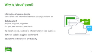 7
Information always up-to-date
View / enter / edit information wherever you or your clients are
Collaboration!
Anytime, anyplace, anywhere
For you, your team and your clients
No more borders / barriers to where / when you do business
Software updates supplied as standard
Saves time and increases productivity
Why is ‘cloud’ good?
 