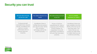 8
Security you can trust
We care about security,
and we do it well
Professional staff,
automated tools, physical
security, surveillance and
alarms to monitor
performance 24x7 to
prevent high-tech
breaches.
Your data is secure in our
hands
QuickBooks Online is
VeriSign Secured product
and uses the same 128 bit
SSL encryption
technology used by the
world’s top banks.
We value privacy as much
as you do
Privacy is built into
everything we do. Intuit is
a licensee of the TRUSTe
Privacy Program, an
independent, non-profit
organisation committed to
the use of fair information
practices.
And it’s available,
whenever you need it
QuickBooks Online has
been available more than
99.8% of the time for the
past three years. This
means that you can
access your data online
no matter where you are
or what you are doing.
 